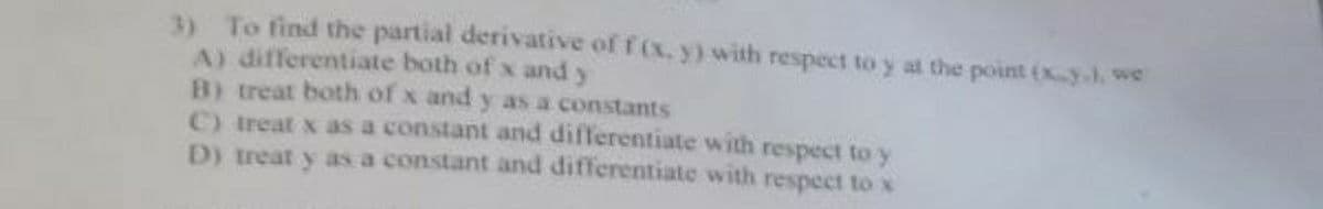 3) To find the partial derivative of f (x. y) with respect to y at the point (x-y.). we
A) differentiate both of x and y
B) treat both of x and y as a constants
C) treat x as a constant and differentiate with respect to y
D) treat y as a constant and differentiate with respect to x
