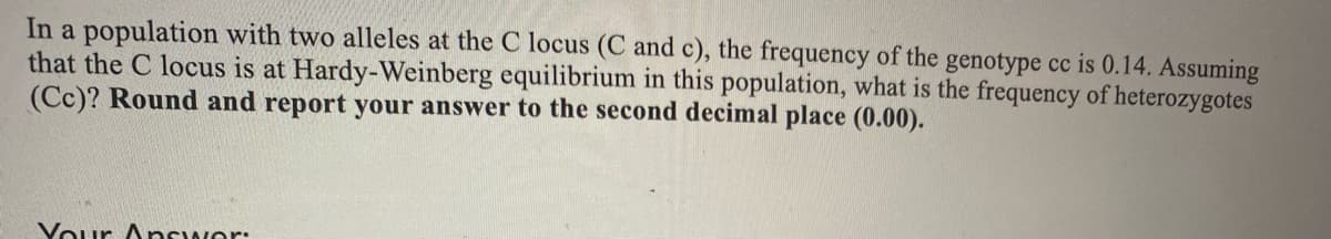In a population with two alleles at the C locus (C and c), the frequency of the genotype cc is 0.14. Assuming
that the C locus is at Hardy-Weinberg equilibrium in this population, what is the frequency of heterozygotes
(Cc)? Round and report your answer to the second decimal place (0.00).
Vour Answor:
