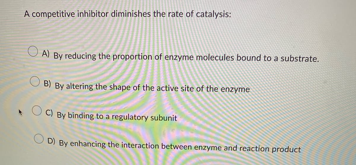 A competitive inhibitor diminishes the rate of catalysis:
A) By reducing the proportion of enzyme molecules bound to a substrate.
OB) By altering the shape of the active site of the enzyme
C) By binding to a regulatory subunit
D) By enhancing the interaction between enzyme and reaction product