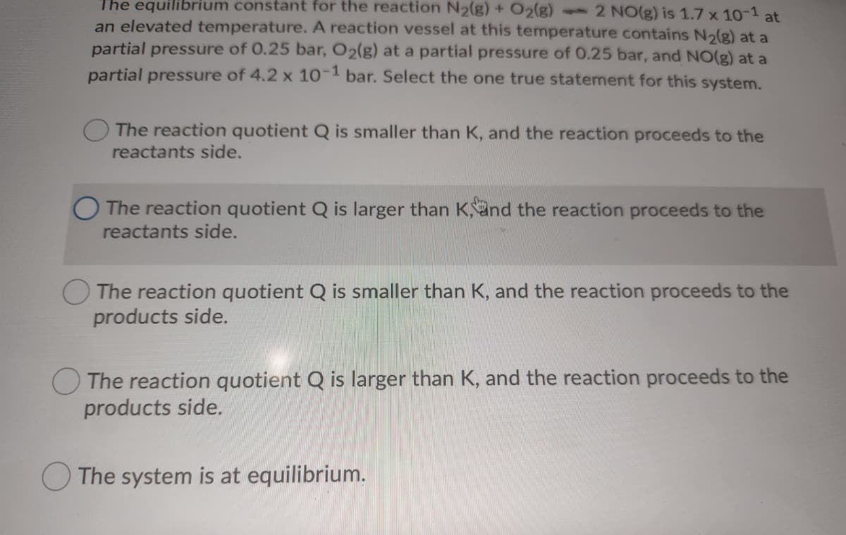 The equilibrium constant for the reaction N2(g) + O2(g)
-2 NO(g) is 1.7 x 101 at
an elevated temperature. A reaction vessel at this temperature contains N2(g) at a
partial pressure of 0.25 bar, O2(g) at a partial pressure of 0.25 bar, and NO(g) at a
partial pressure of 4.2 x 10- bar. Select the one true statemnent for this system.
The reaction quotient Q is smaller than K, and the reaction proceeds to the
reactants side.
O The reaction quotient Q is larger than Kand the reaction proceeds to the
reactants side.
O The reaction quotient Q is smaller than K, and the reaction proceeds to the
products side.
The reaction quotient Q is larger than K, and the reaction proceeds to the
products side.
The system is at equilibrium.
