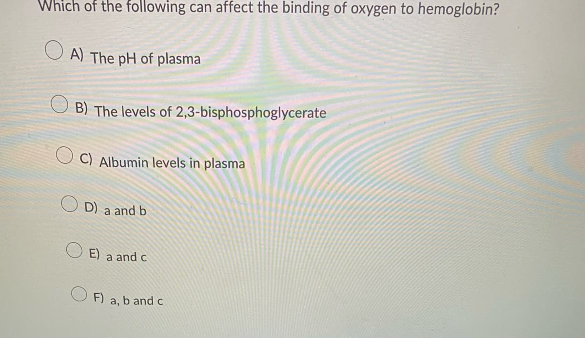 Which of the following can affect the binding of oxygen to hemoglobin?
A) The pH of plasma
OB) The levels of 2,3-bisphosphoglycerate
C) Albumin levels in plasma
D) a and b
E) a and c
OF) a, b and c