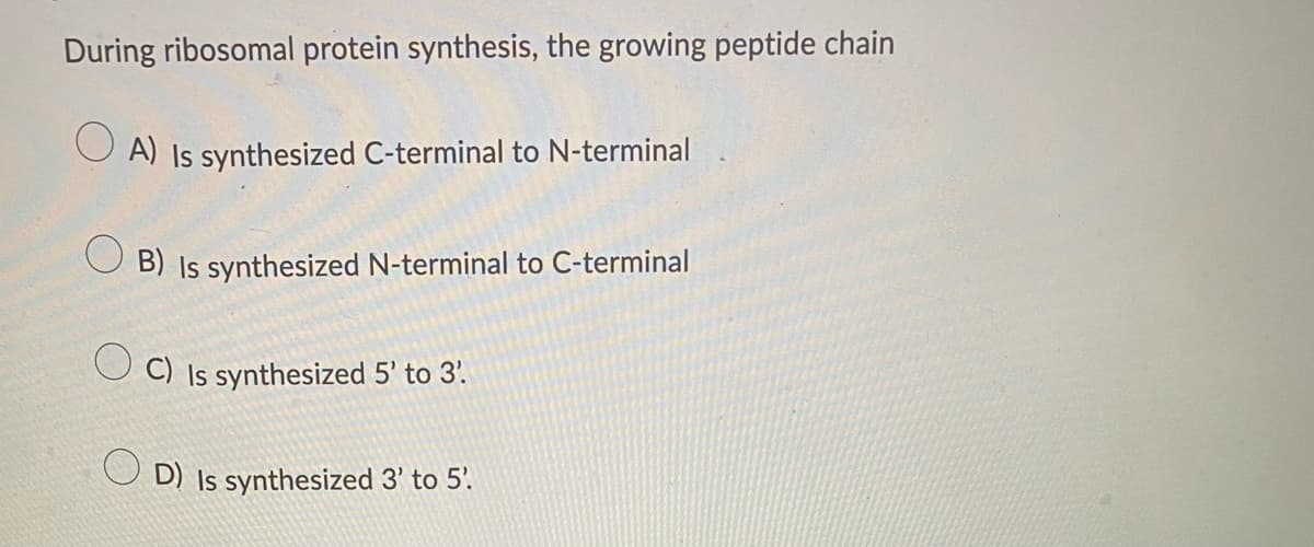 During ribosomal protein synthesis, the growing peptide chain
OA) Is synthesized C-terminal to N-terminal
B) Is synthesized N-terminal to C-terminal
OC) Is synthesized 5' to 3.
D) Is synthesized 3' to 5'.