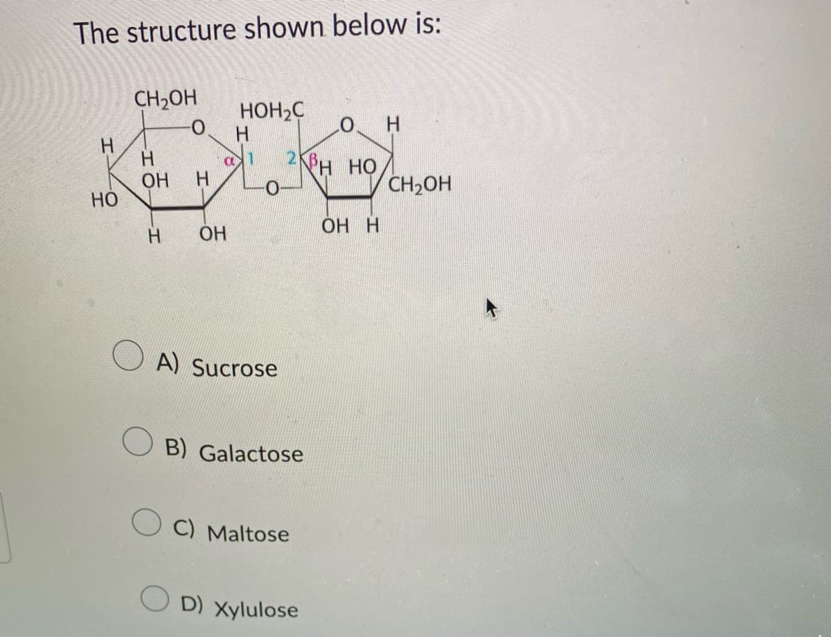 The structure shown below is:
Н
НО
CH2OH
Н
ОН
Н
Н
HOH2C
Н
a 1 2ÍCH HỌ
-0
ОН
A) Sucrose
B) Galactose
OC) Maltose
OD) Xylulose
OH
ОН Н
CH2OH