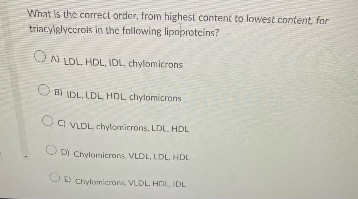 What is the correct order, from highest content to lowest content, for
triacylglycerols in the following lipoproteins?
OA) LDL, HDL, IDL, chylomicrons
B) IDL, LDL, HDL, chylomicrons
O C) VLDL, chylomicrons, LDL, HDL
OD) Chylomicrons, VLDL, LDL, HDL
E) Chylomicrons, VLDL, HDL, IDL