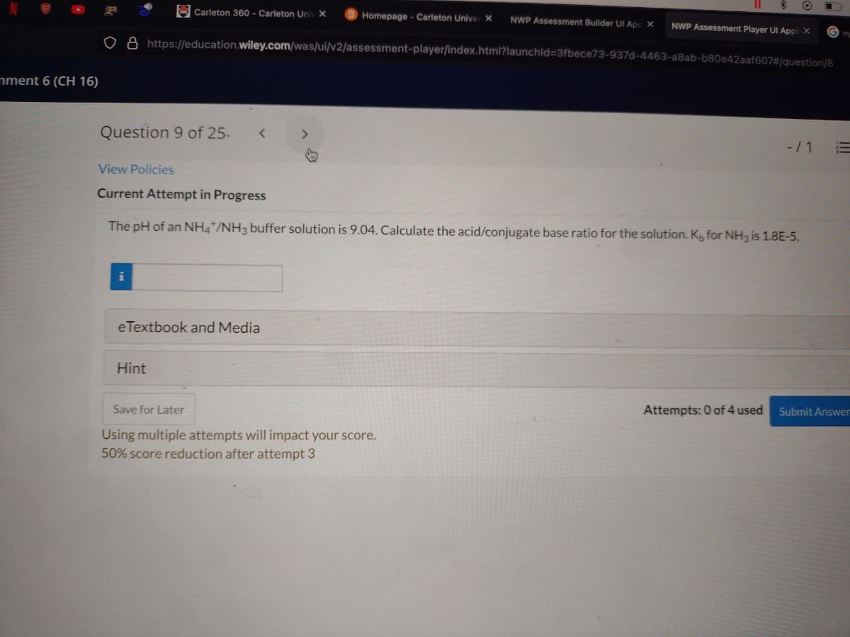 E Carleton 360 - Carleton Uni X
Homepage - Carleton Unive ×
NWP Assessment Builder UI App X
NWP Assessment Player UI Appl X
ny
O A https://education.wiley.com/was/ui/v2/assessment-player/index.html?launchld=3fbece73-937d-4463-a8ab-b80e42aaf607#/question/8
mment 6 (CH 16)
Question 9 of 25-
<>
-/1
View Policies
Current Attempt in Progress
The pH of an NH4*/NH3 buffer solution is 9.04. Calculate the acid/conjugate base ratio for the solution. K for NH3 is 1.8E-5.
eTextbook and Media
Hint
Save for Later
Attempts: 0 of 4 used
Submit Answer
Using multiple attempts will impact your score.
50% score reduction after attempt 3
