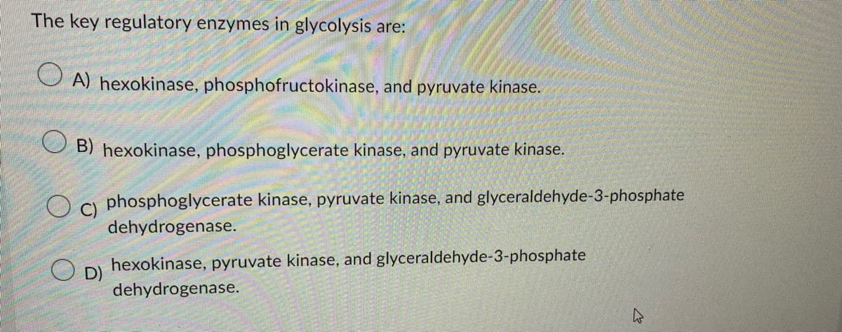 The key regulatory enzymes in glycolysis are:
A) hexokinase, phosphofructokinase, and pyruvate kinase.
B) hexokinase, phosphoglycerate kinase, and pyruvate kinase.
phosphoglycerate kinase, pyruvate kinase, and glyceraldehyde-3-phosphate
dehydrogenase.
C)
hexokinase, pyruvate kinase, and glyceraldehyde-3-phosphate
dehydrogenase.