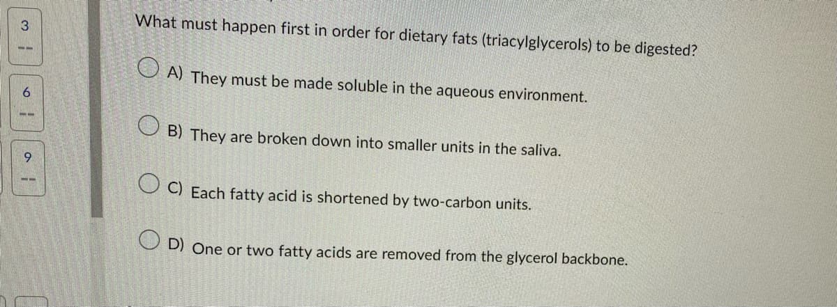 3
6
al
What must happen first in order for dietary fats (triacylglycerols) to be digested?
A) They must be made soluble in the aqueous environment.
OB) They are broken down into smaller units in the saliva.
OC) Each fatty acid is shortened by two-carbon units.
OD) One or two fatty acids are removed from the glycerol backbone.