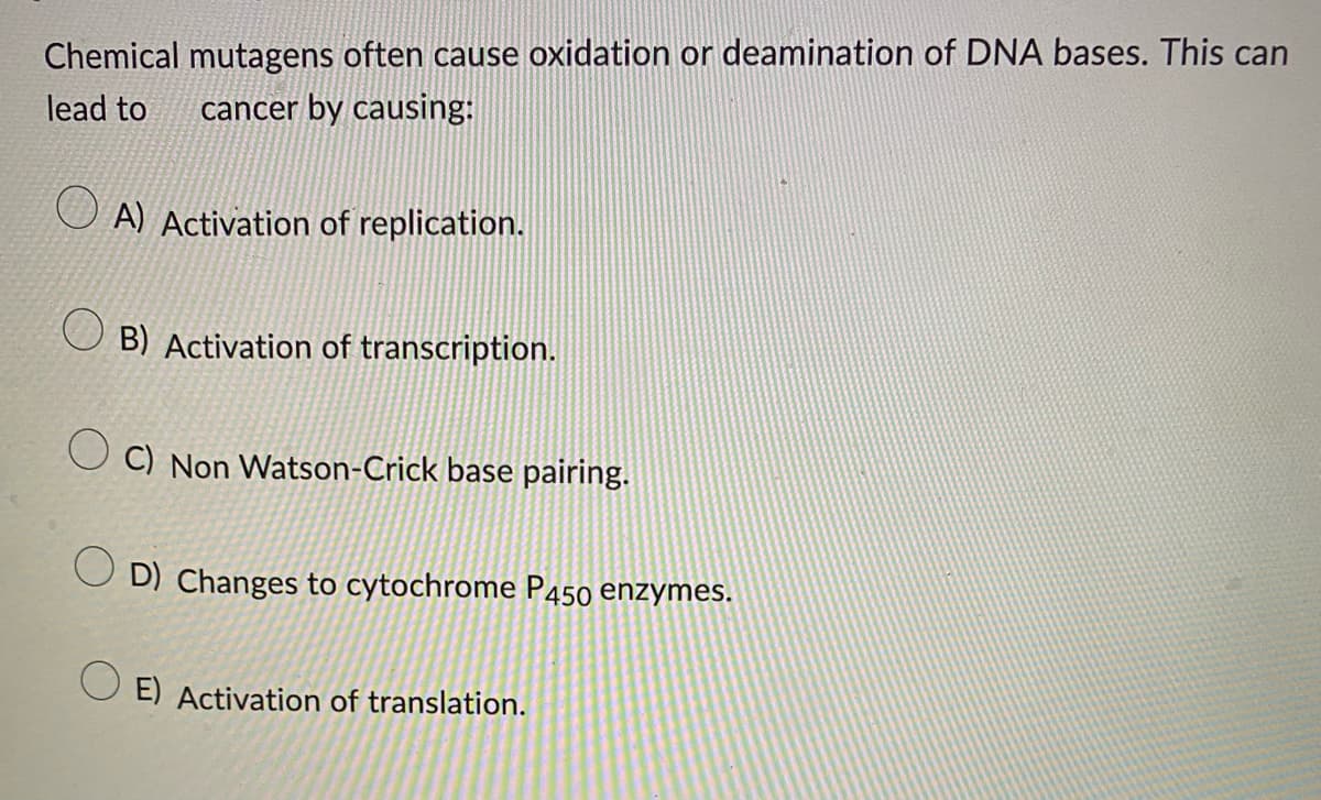 Chemical mutagens often cause oxidation or deamination of DNA bases. This can
lead to cancer by causing:
A) Activation of replication.
B) Activation of transcription.
C) Non Watson-Crick base pairing.
OD) Changes to cytochrome P450 enzymes.
OE) Activation of translation.