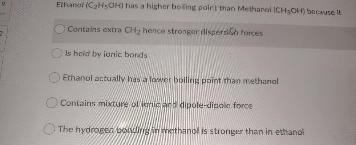 9.
Ethanol (C2H5OH) has a higher boiling point than Methanol (CH3OH) because it
Contains extra CH2 hence stronger dispersich forces
O Is held by ionic bonds
Ethanol actually has a lower boiling point than methanol
O Contains mixture of ionic and dipole-dipole force
O The hydrogen bonding in methanol is stronger than in ethanol
