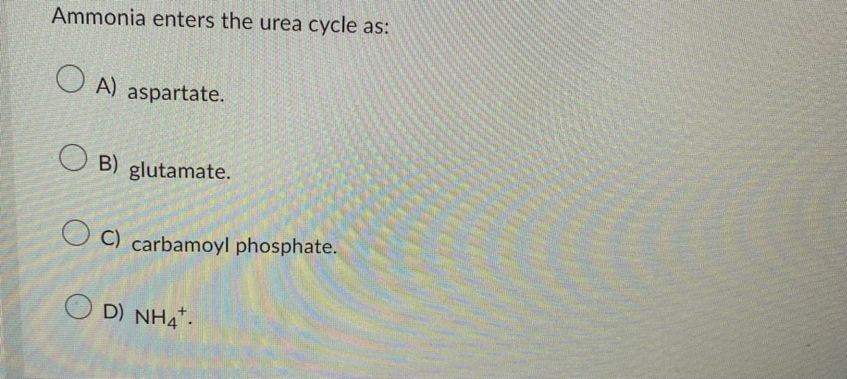 Ammonia enters the urea cycle as:
OA) aspartate.
OB) glutamate.
C) carbamoyl phosphate.
OD) NH4.