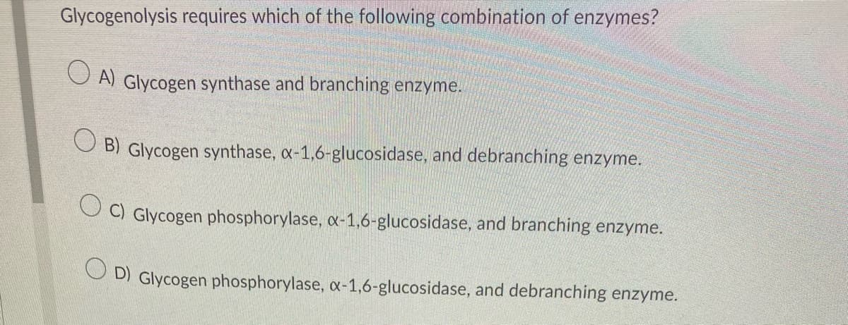 Glycogenolysis requires which of the following combination of enzymes?
A) Glycogen synthase and branching enzyme.
OB) Glycogen synthase, x-1,6-glucosidase, and debranching enzyme.
OC) Glycogen phosphorylase, x-1,6-glucosidase, and branching enzyme.
OD) Glycogen phosphorylase, x-1,6-glucosidase, and debranching enzyme.