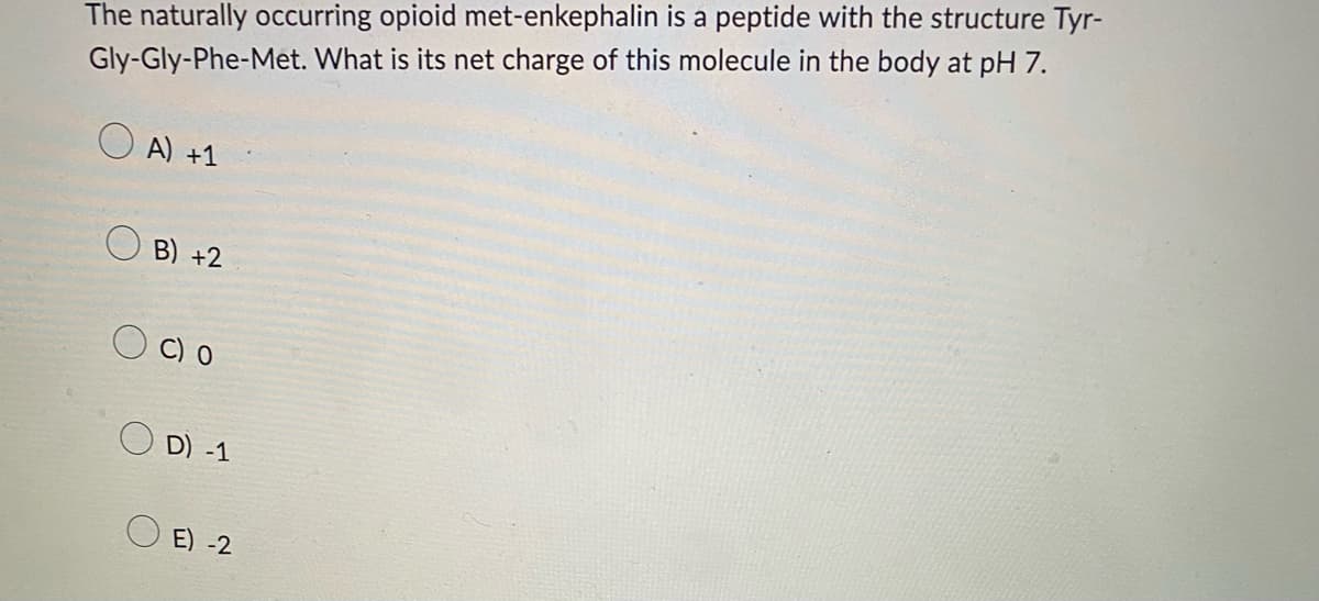The naturally occurring opioid met-enkephalin is a peptide with the structure Tyr-
Gly-Gly-Phe-Met. What is its net charge of this molecule in the body at pH 7.
A) +1
B) +2
C) O
D) -1
E) -2