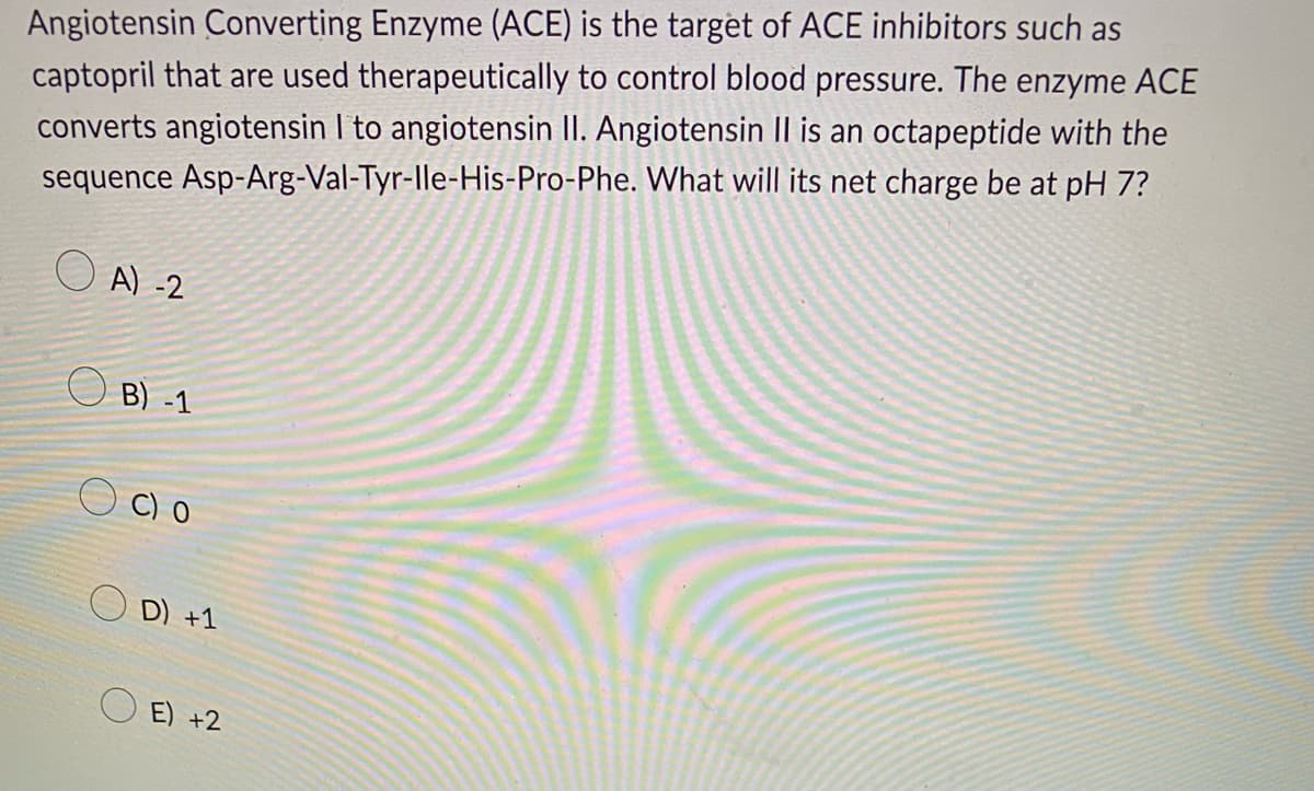 Angiotensin Converting Enzyme (ACE) is the target of ACE inhibitors such as
captopril that are used therapeutically to control blood pressure. The enzyme ACE
converts angiotensin I to angiotensin II. Angiotensin II is an octapeptide with the
sequence Asp-Arg-Val-Tyr-Ile-His-Pro-Phe. What will its net charge be at pH 7?
A) -2
B) -1
O C) O
D) +1
E) +2