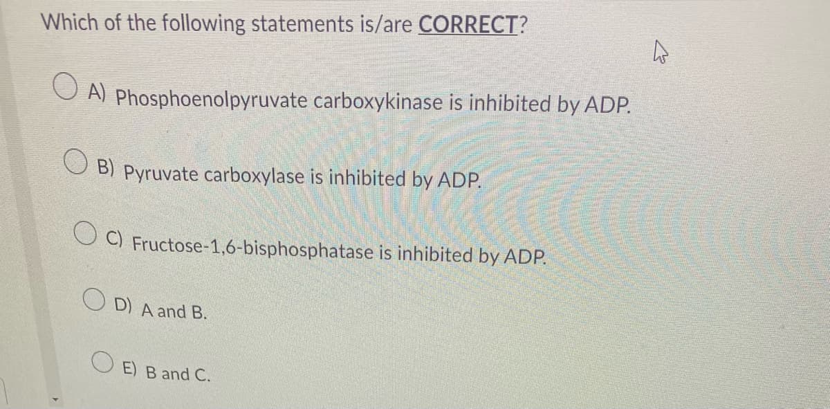 Which of the following statements is/are CORRECT?
OA) Phosphoenolpyruvate carboxykinase is inhibited by ADP.
B) Pyruvate carboxylase is inhibited by ADP.
C) Fructose-1,6-bisphosphatase is inhibited by ADP.
OD) A and B.
OE) B and C.
4