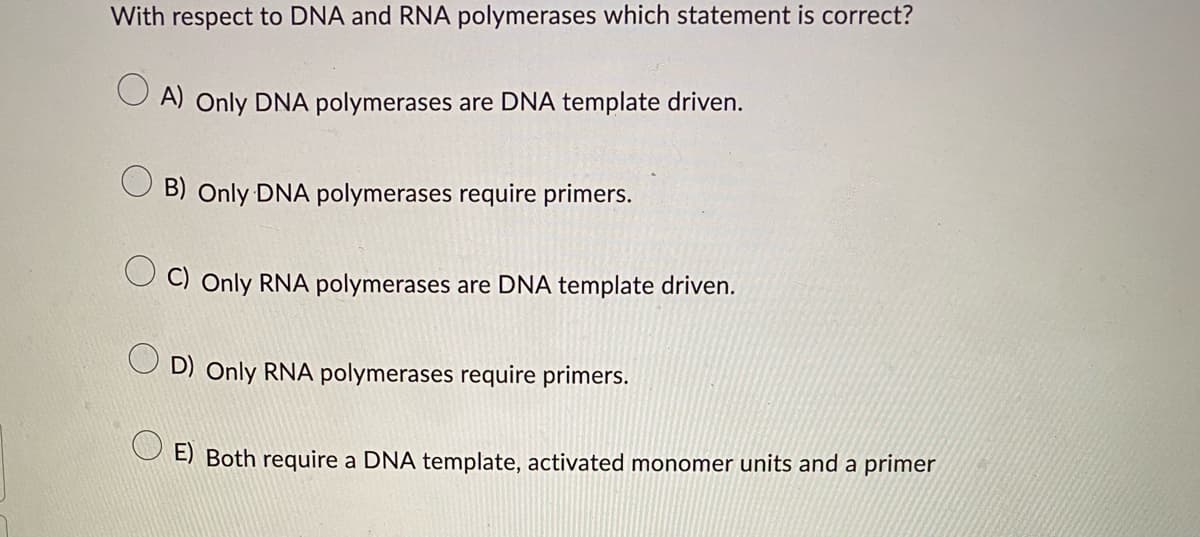 With respect to DNA and RNA polymerases which statement is correct?
A) Only DNA polymerases are DNA template driven.
B) Only DNA polymerases require primers.
OC) Only RNA polymerases are DNA template driven.
OD) Only RNA polymerases require primers.
E) Both require a DNA template, activated monomer units and a primer