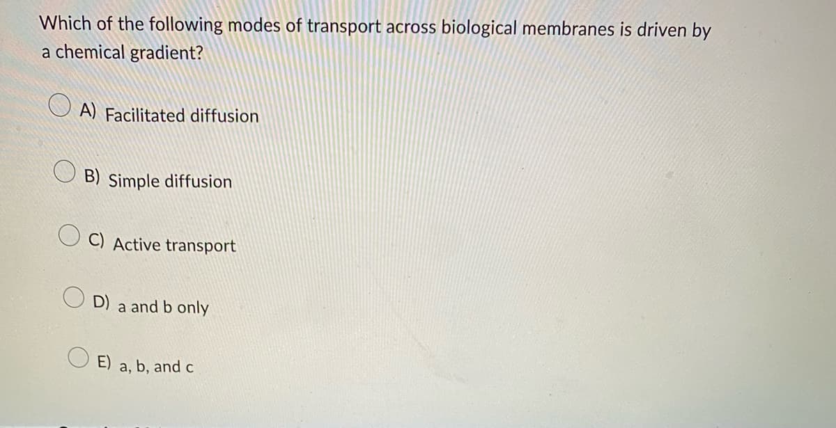 Which of the following modes of transport across biological membranes is driven by
a chemical gradient?
A) Facilitated diffusion
B) Simple diffusion
C) Active transport
D) a and b only
E) a, b, and c