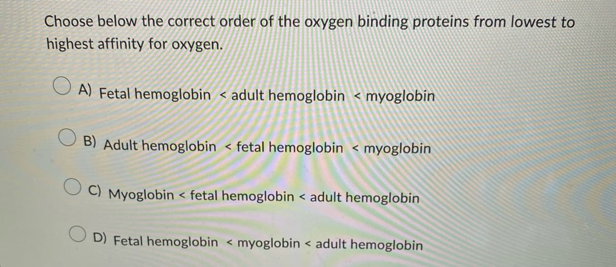Choose below the correct order of the oxygen binding proteins from lowest to
highest affinity for oxygen.
A) Fetal hemoglobin < adult hemoglobin < myoglobin
B) Adult hemoglobin < fetal hemoglobin < myoglobin
C) Myoglobin < fetal hemoglobin < adult hemoglobin
D) Fetal hemoglobin ← myoglobin < adult hemoglobin