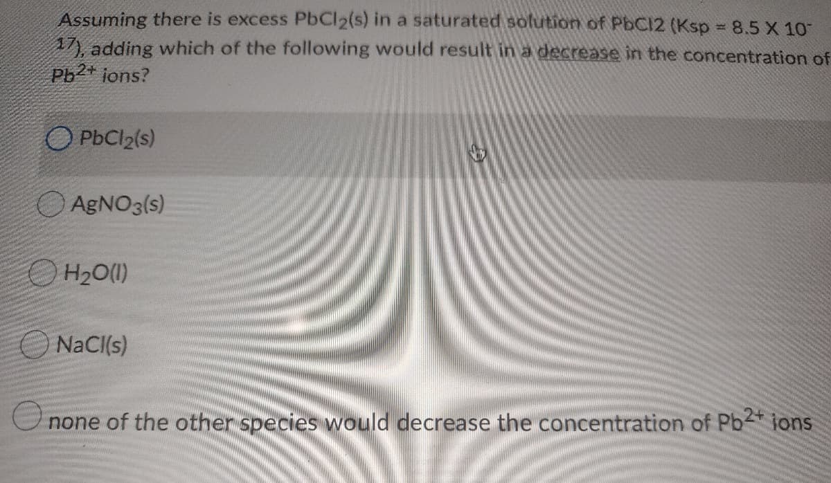 Assuming there is excess PbCl2(s) in a saturated soltution of PbCI2 (Ksp 8.5 X 10
17 adding which of the following would result in a decrease in the concentration of
Pb2+ jons?
O PbCl2(s)
O AGNO3(s)
O H20(1)
NaCI(s)
none of the other species would decrease the concentration of Pb ions

