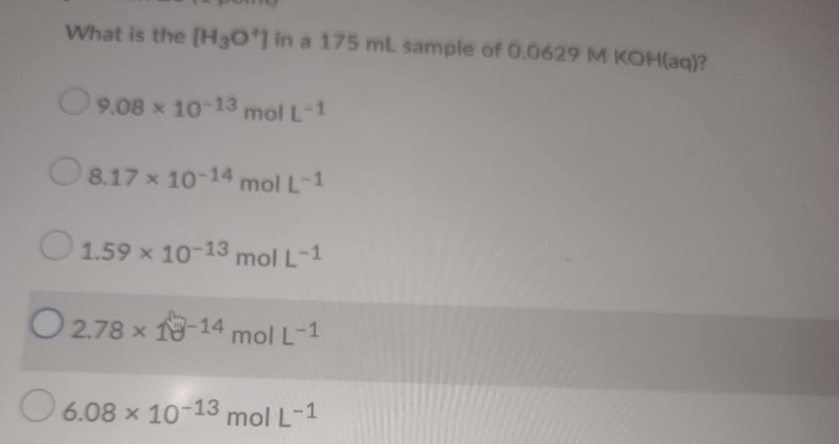 What is the [H3O*1 in a 175 ml sample of 0.0629 M KOH(aq)?
9.08 x 10-13 mol L-1
O8.17 x 10-14 mol L-1
O1.59 x 10-13 mol L-1
O 2.78 x 18-14 mol L-1
6.08 x 10-13 mol L-1
