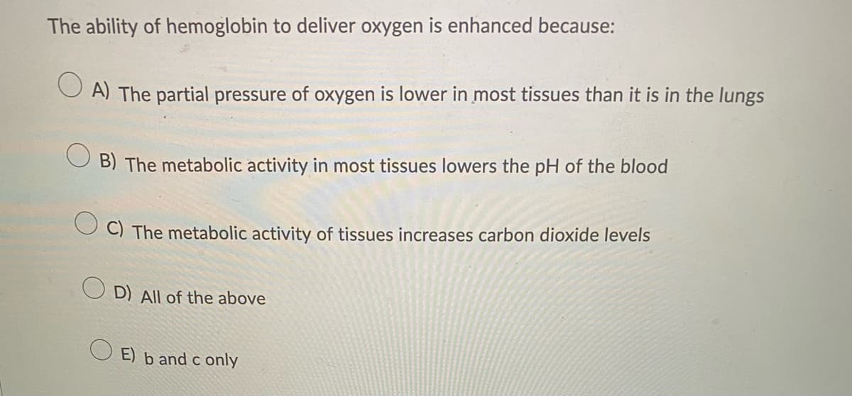 The ability of hemoglobin to deliver oxygen is enhanced because:
A) The partial pressure of oxygen is lower in most tissues than it is in the lungs
OB) The metabolic activity in most tissues lowers the pH of the blood
C) The metabolic activity of tissues increases carbon dioxide levels
D) All of the above
E) b and c only