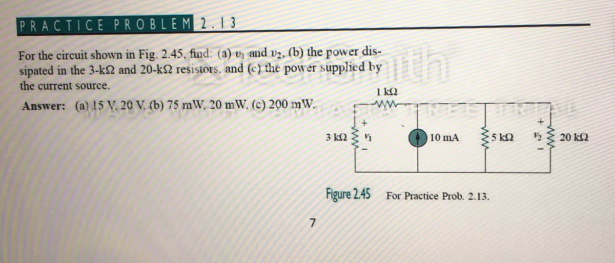 PRACTICE PROBLEM 2. 1 3
For the circuit shown in Fig. 2.45, find: (a) v and v2, (b) the power dis-
sipated in the 3-k2 and 20-k2 resistors, and (c) the power supplied by
thi
the current source.
1 kQ
Answer: (a) 15 V, 20 V, (b) 75 mW, 20 mW, (c) 200 mW.
3 kN
10 mA
5 kQ
20 kQ
Figure 2.45
For Practice Prob. 2.13.
7
ww
