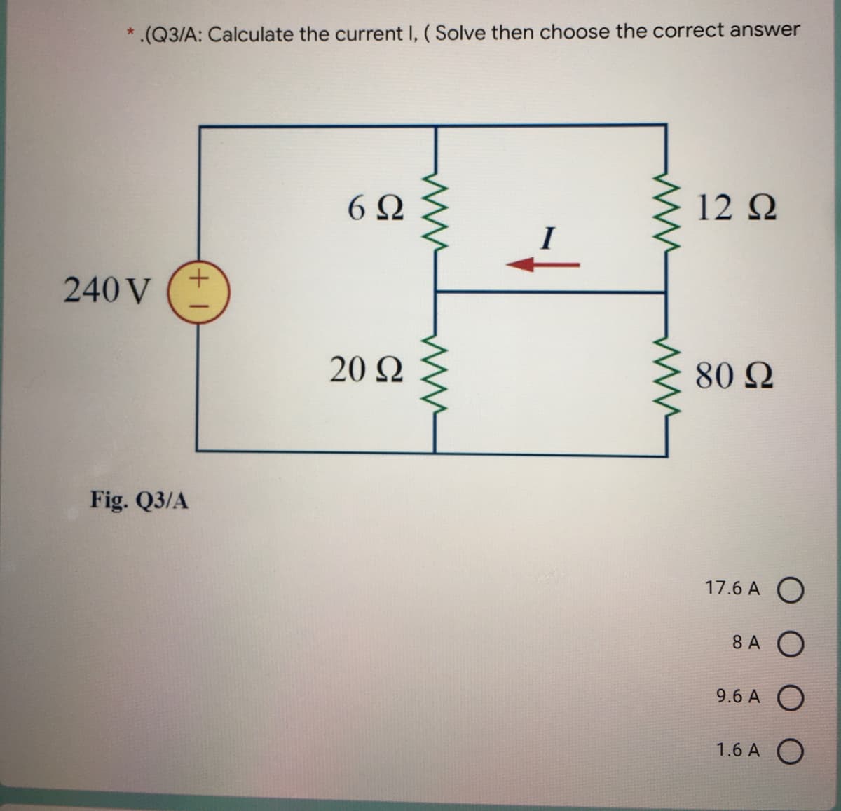 *.(Q3/A: Calculate the current I, ( Solve then choose the correct answer
6Ω
12 2
+.
240 V
20 Ω
80 Q
Fig. Q3/A
17.6 A O
8 A O
9.6 A O
1.6 A O
