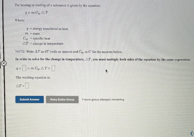 The heating or cooling of a substance is given by the cquation:
q = m C, AT
Where:
9 = energy transferred as heat
772 mass
Cap - specific heat
AT = change in temperature
NOTE: Write AT as dT (with no spaces) and Csp as C for the answers below,
In order to solve for the change in temperature, AT, you must multiply both sides of the equation by the same expression:
ロ-
= m C, AT x
The resulting equation is:
AT =
Submit Answer
Retry Entire Group
7 more group attempts remaining
