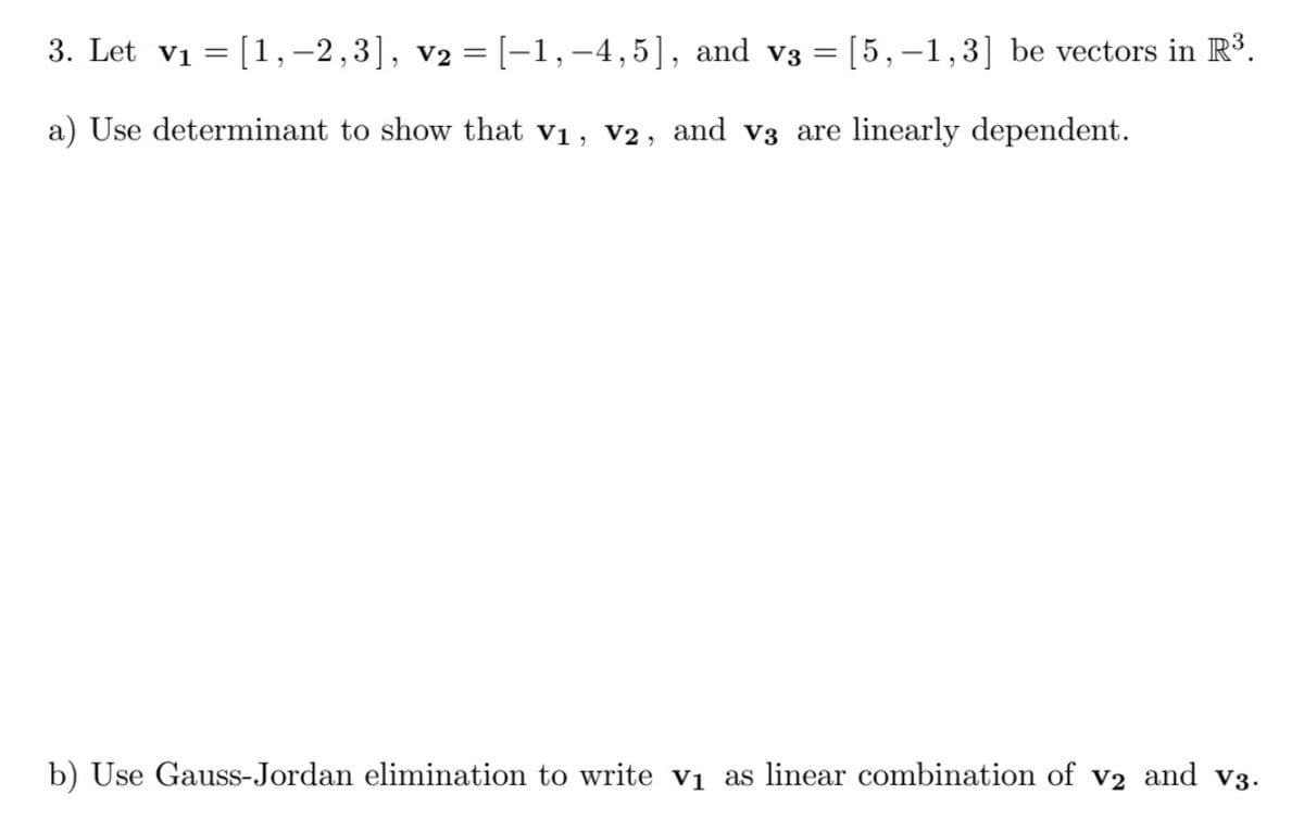 3. Let vi = [1,-2,3], v2 = [-1,–4,5], and V3
[5,-1,3] be vectors in R3.
a) Use determinant to show that v1, v2, and v3 are linearly dependent.
b) Use Gauss-Jordan elimination to write vị as linear combination of v2 and v3.
