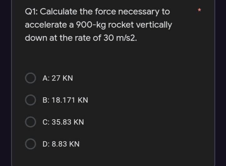 Q1: Calculate the force necessary to
accelerate a 900-kg rocket vertically
down at the rate of 30 m/s2.
OA: 27 KN
B: 18.171 KN
C: 35.83 KN
D: 8.83 KN