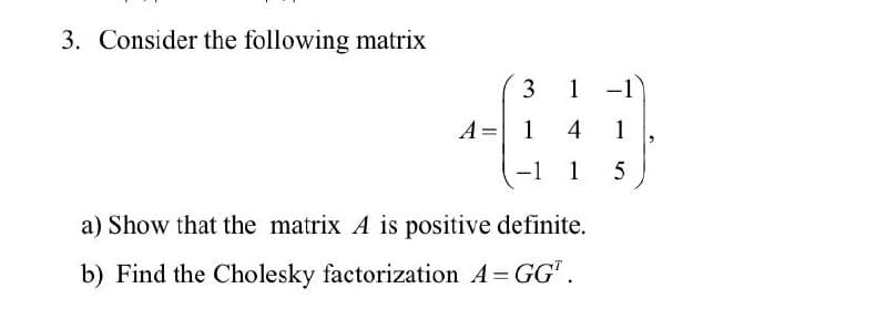 3. Consider the following matrix
3
A = 1
-
-1
1 -1
4 1
1
5
a) Show that the matrix A is positive definite.
b) Find the Cholesky factorization A = GG¹.