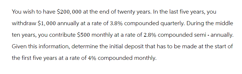 You wish to have $200,000 at the end of twenty years. In the last five years, you
withdraw $1,000 annually at a rate of 3.8% compounded quarterly. During the middle
ten years, you contribute $500 monthly at a rate of 2.8% compounded semi-annually.
Given this information, determine the initial deposit that has to be made at the start of
the first five years at a rate of 4% compounded monthly.