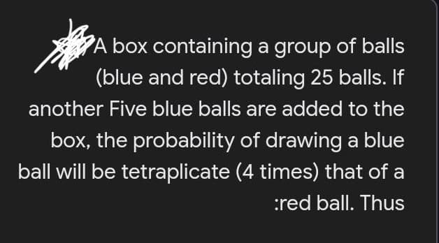 A box containing a group of balls
(blue and red) totaling 25 balls. If
another Five blue balls are added to the
box, the probability of drawing a blue
ball will be tetraplicate (4 times) that of a
:red ball. Thus

