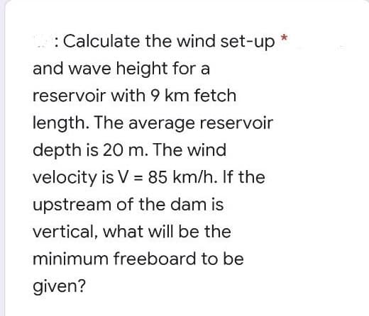 : Calculate the wind set-up *
and wave height for a
reservoir with 9 km fetch
length. The average reservoir
depth is 20 m. The wind
velocity is V = 85 km/h. If the
%3!
upstream of the dam is
vertical, what will be the
minimum freeboard to be
given?
