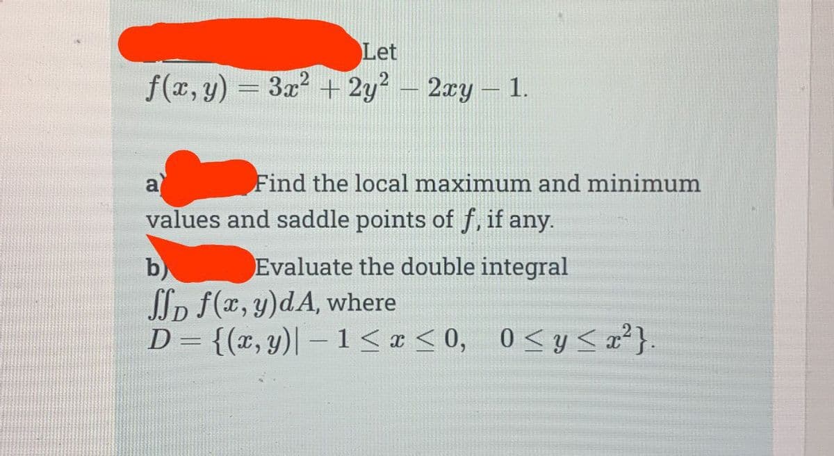 Let
f(x, y) = 3x² + 2y² - 2xy - 1.
Find the local maximum and minimum
values and saddle points of f, if any.
a
b)
Evaluate the double integral
SSD f(x, y)dA, where
D = {(x, y)| -1 ≤ x ≤0, 0≤ y ≤ x²}.
