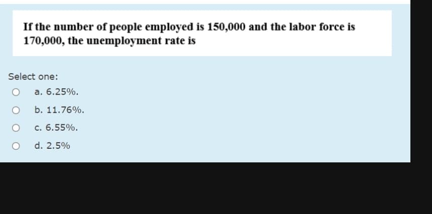 If the number of people employed is 150,000 and the labor force is
170,000, the unemployment rate is
Select one:
a. 6.25%.
b. 11.76%.
c. 6.55%.
d. 2.5%
