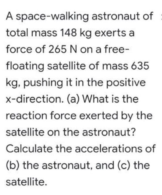 A space-walking astronaut of
total mass 148 kg exerts a
force of 265 N on a free-
floating satellite of mass 635
kg, pushing it in the positive
x-direction. (a) What is the
reaction force exerted by the
satellite on the astronaut?
Calculate the accelerations of
(b) the astronaut, and (c) the
satellite.
