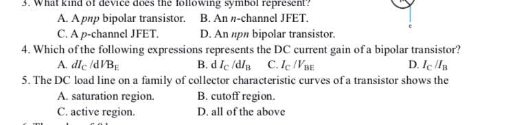 3. What kind of device does the following symbol represent?
A. A pnp bipolar transistor. B. An n-channel JFET.
C. A p-channel JFET.
4. Which of the following expressions represents the DC current gain of a bipolar transistor?
D. An npn bipolar transistor.
B. d Ic /d/B C. I /VBE
5. The DC load line on a family of collector characteristic curves of a transistor shows the
B. cutoff region.
A. dle /dVBE
D. Ic IB
A. saturation region.
C. active region.
D. all of the above
