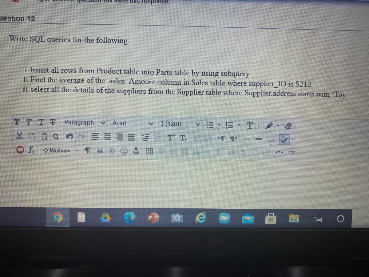 uèstion 12
Write SQL queries for the following:
i Insert all rows from Product table into Parts table by using subquery.
ii. Find the average of the sales_Amount column in Sales table where supplier ID is S212.
i. select all the details of the suppliers from the Supplier table where Supplier.address starts with Toy.
TTTT
Paragraph
Arial
3 (12pt)
T T.
J. Mashups
HTML C5S
直 0
