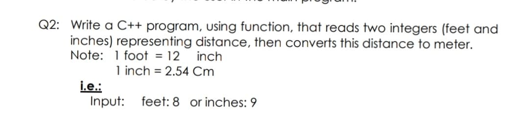 Q2: Write a C++ program, using function, that reads two integers (feet and
inches) representing distance, then converts this distance to meter.
Note: 1 foot = 12
inch
1 inch = 2.54 Cm
i.e.:
Input:
feet: 8 or inches: 9
