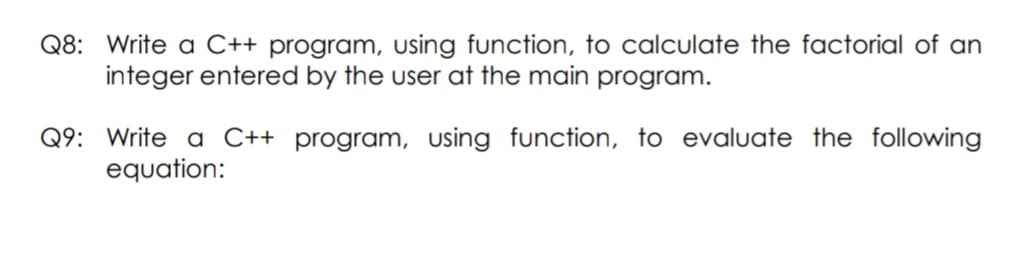 Q8: Write a C++ program, using function, to calculate the factorial of an
integer entered by the user at the main program.
Q9: Write a C++ program, using function, to evaluate the following
equation:
