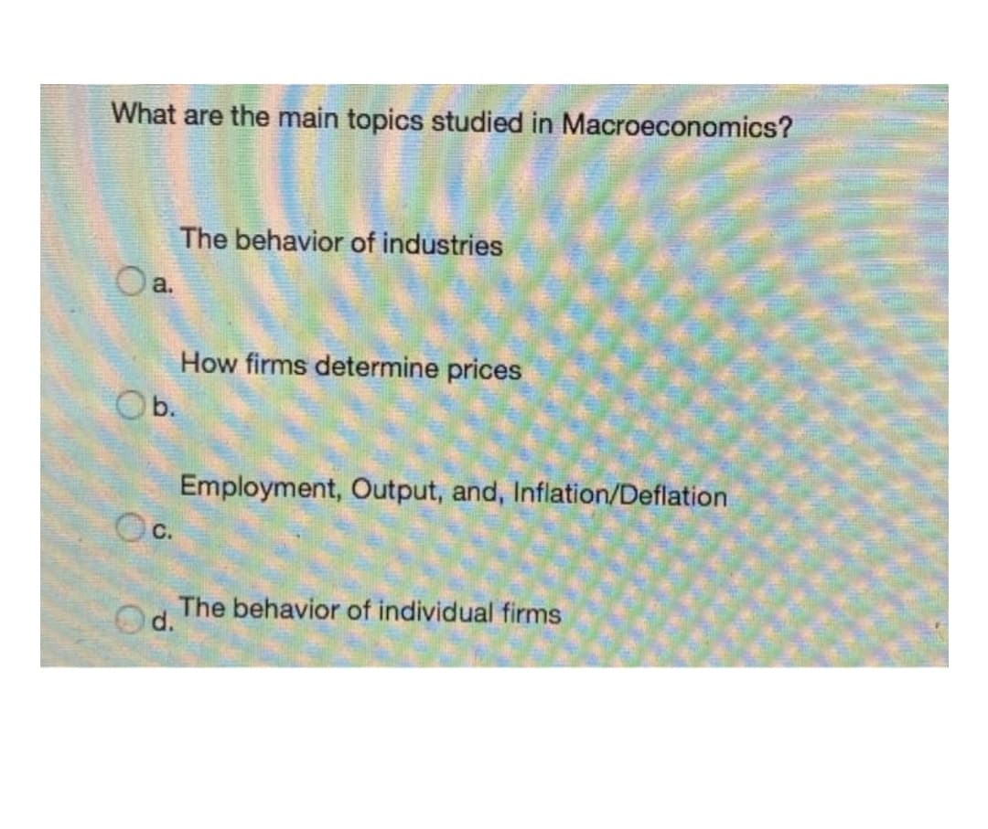 What are the main topics studied in Macroeconomics?
The behavior of industries
Oa.
How firms determine prices
Ob.
Employment, Output, and, Inflation/Deflation
Oc.
The behavior of individual firms
Od.
