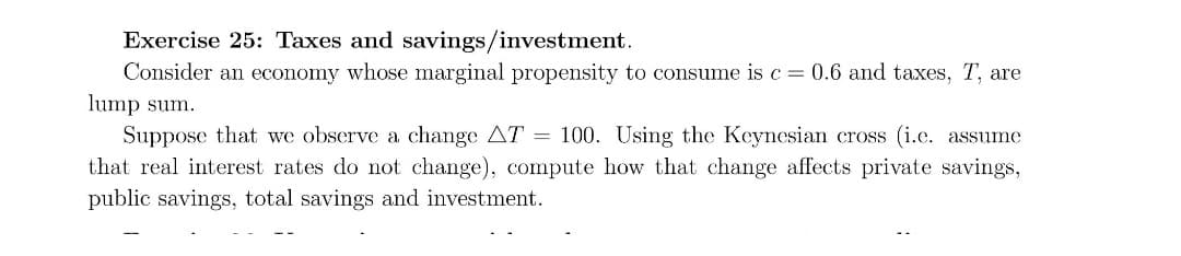 Exercise 25: Taxes and savings/investment.
Consider an economy whose marginal propensity to consume is c = 0.6 and taxes, T, are
lump sum.
Suppose that we observe a change AT = 100. Using the Keynesian cross (i.e. assume
that real interest rates do not change), compute how that change affects private savings,
public savings, total savings and investment.