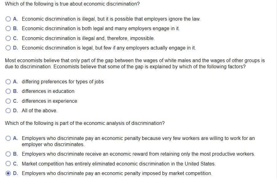 Which of the following is true about economic discrimination?
O A. Economic discrimination is illegal, but it is possible that employers ignore the law.
O B. Economic discrimination is both legal and many employers engage in it.
OC. Economic discrimination is illegal and, therefore, impossible.
O D. Economic discrimination is legal, but few if any employers actually engage in it.
Most economists believe that only part of the gap between the wages of white males and the wages of other groups is
due to discrimination. Economists believe that some of the gap is explained by which of the following factors?
O A. differing preferences for types of jobs
O B. differences in education
OC. differences in experience
D. All of the above.
Which of the following is part of the economic analysis of discrimination?
O A. Employers who discriminate pay an economic penalty because very few workers are willing to work for an
employer who discriminates.
B. Employers who discriminate receive an economic reward from retaining only the most productive workers.
OC. Market competition has entirely eliminated economic discrimination in the United States.
D. Employers who discriminate pay an economic penalty imposed by market competition.
