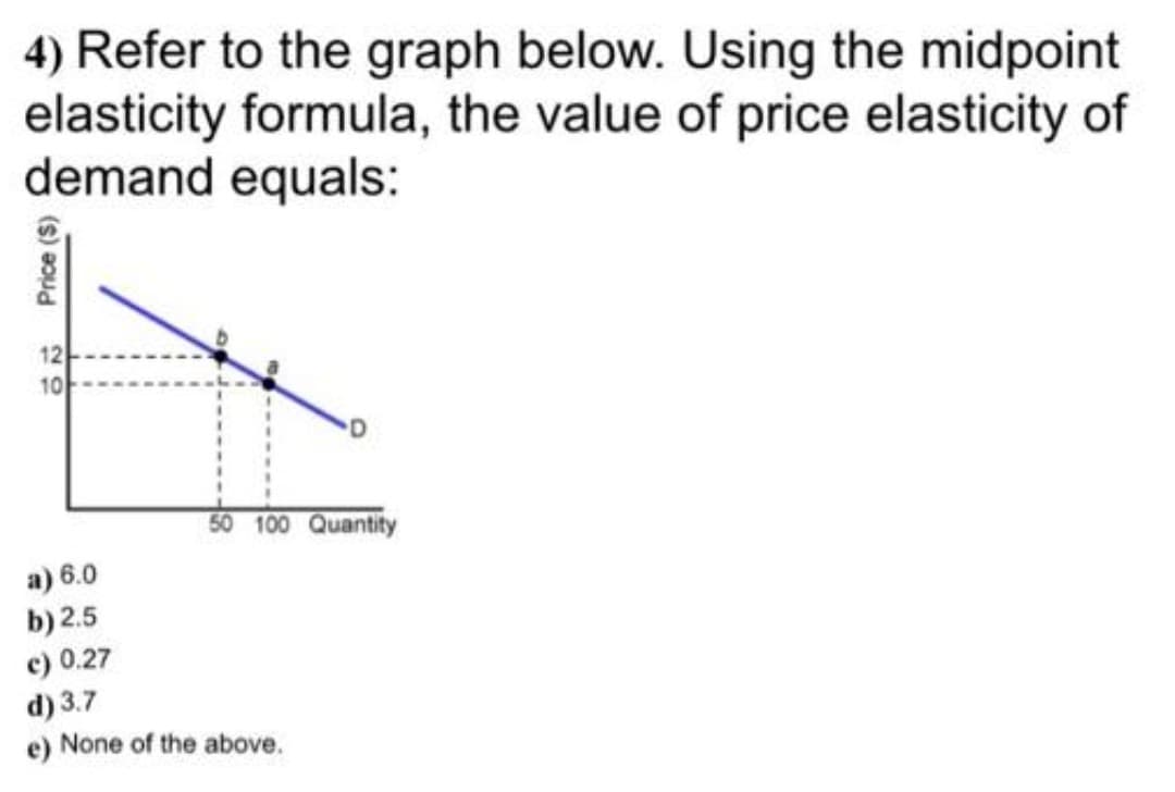 4) Refer to the graph below. Using the midpoint
elasticity formula, the value of price elasticity of
demand equals:
50 100 Quantity
Price (S)
22
10
a) 6.0
b) 2.5
c) 0.27
d) 3.7
e) None of the above.