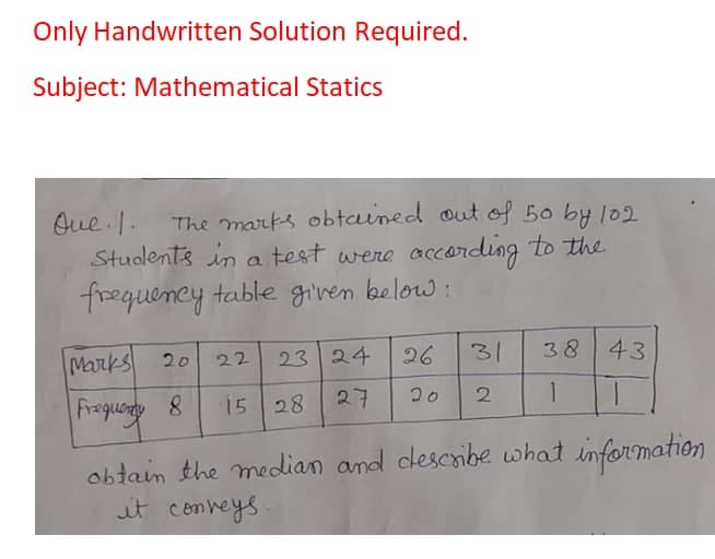 Only Handwritten Solution Required.
Subject: Mathematical Statics
The marks obtained out of 50 by 102
Oue . I.
Students in a test were according to the
frequency table given below :
Marks
23 24
26
31
38 43
20
22
Frequonty
15 28
27
20
1
1.
obtain the median and descibe what information
it comheys.
