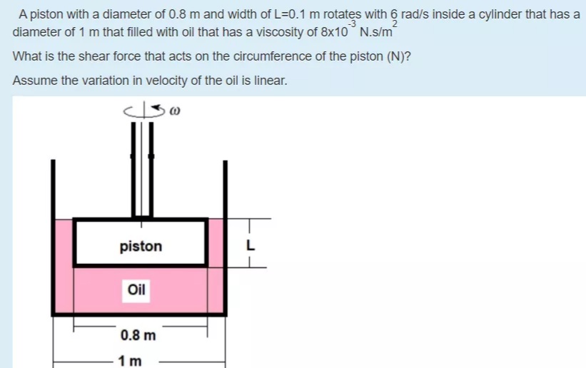A piston with a diameter of 0.8 m and width of L=0.1 m rotates with 6 rad/s inside a cylinder that has a
diameter of 1 m that filled with oil that has a viscosity of 8x10 N.s/m
What is the shear force that acts on the circumference of the piston (N)?
Assume the variation in velocity of the oil is linear.
piston
Oil
0.8 m
1 m

