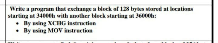 Write a program that exchange a block of 128 bytes stored at locations
starting at 34000h with another block starting at 36000h:
• By using XCHG instruction
• By using MOV instruction
