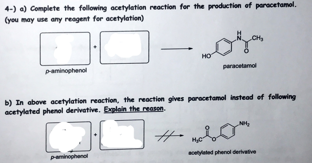 4-) a) Complete the following acetylation reaction for the production of paracetamol.
(you may use any reagent for acetylation)
CH3
Но
p-aminophenol
paracetamol
b) In above acetylation reaction, the reaction gives paracetamol instead of following
acetylated phenol derivative. Explain the reason.
NH2
H3C
p-aminophenol
acetylated phenol derivative
