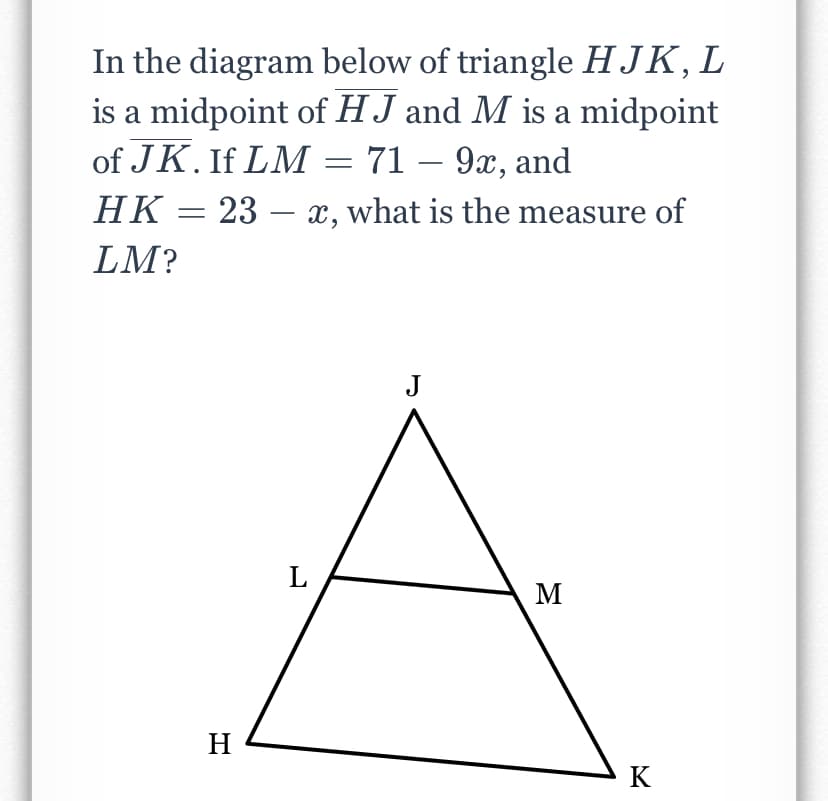 In the diagram below of triangle HJK, L
is a midpoint of HJ and M is a midpoint
of JK. If LM = 71 – 9x, and
23 – x, what is the measure of
НК —
LM?
J
L
M
H
K
