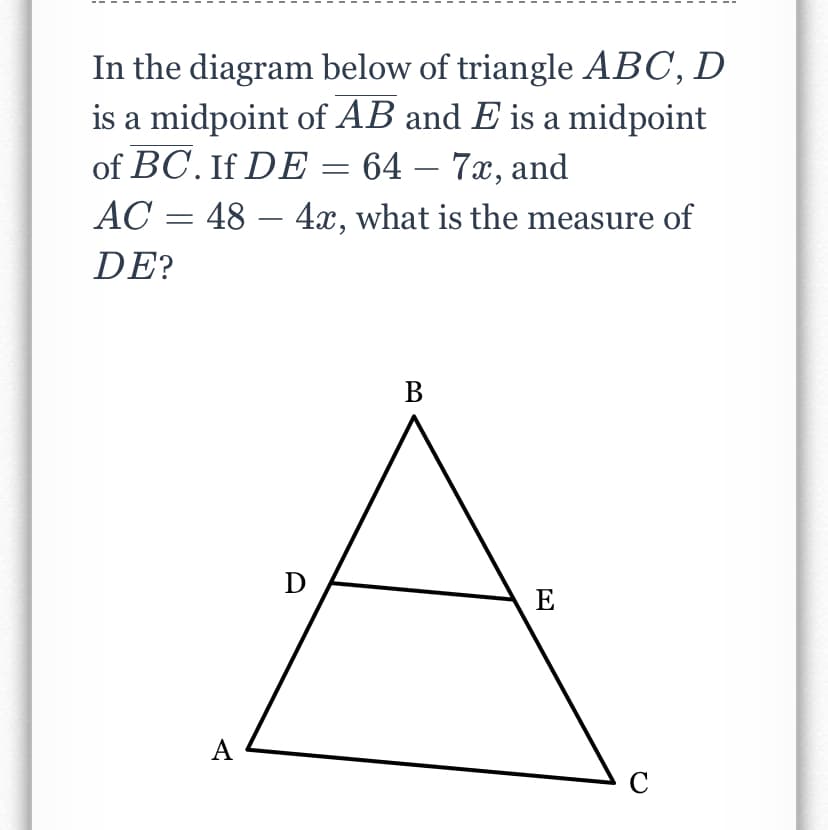 In the diagram below of triangle ABC, D
is a midpoint of AB and E is a midpoint
of BC. If DE = 64 – 7x, and
AC = 48 – 4x, what is the measure of
DE?
В
D
E
А
C
